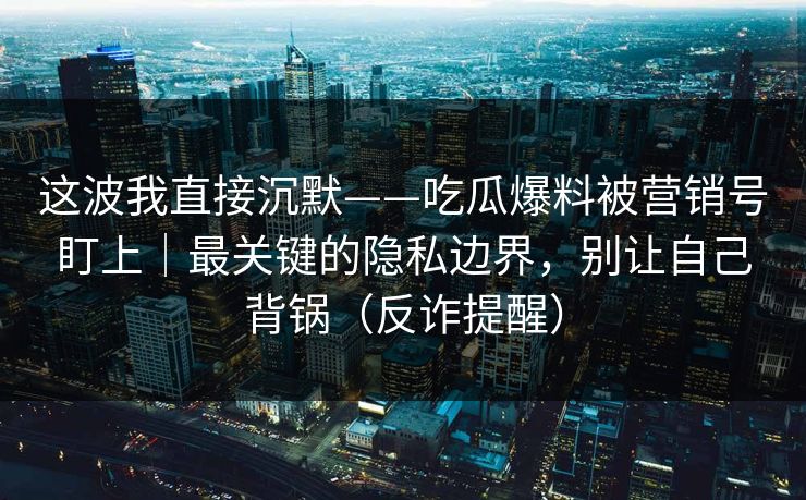 这波我直接沉默——吃瓜爆料被营销号盯上|最关键的隐私边界,别让自己背锅(反诈提醒) 这波我直接沉默——吃瓜爆料被营销号盯上|最关键的隐私边界,别让自己背锅(反诈提醒)