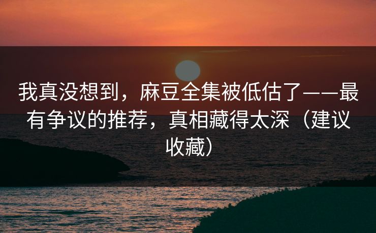 我真没想到，麻豆全集被低估了——最有争议的推荐，真相藏得太深（建议收藏）
