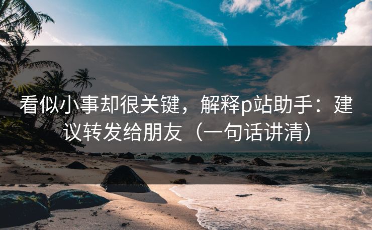 看似小事却很关键，解释p站助手：建议转发给朋友（一句话讲清）