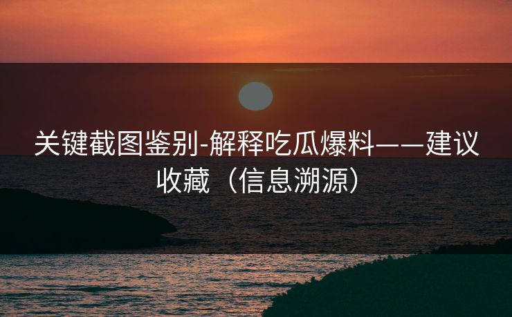 关键截图鉴别-解释吃瓜爆料——建议收藏（信息溯源）