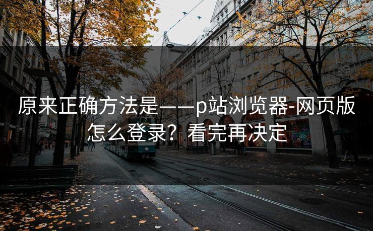 原来正确方法是——p站浏览器-网页版怎么登录？看完再决定