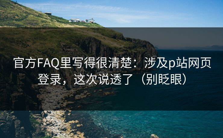 官方FAQ里写得很清楚：涉及p站网页登录，这次说透了（别眨眼）