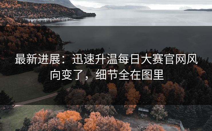最新进展：迅速升温每日大赛官网风向变了，细节全在图里