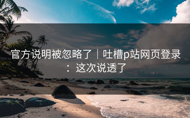 官方说明被忽略了｜吐槽p站网页登录：这次说透了