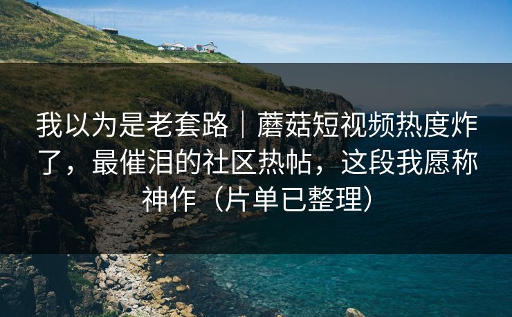 我以为是老套路｜蘑菇短视频热度炸了，最催泪的社区热帖，这段我愿称神作（片单已整理）