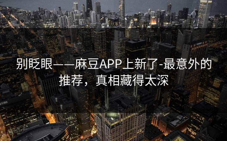 别眨眼——麻豆APP上新了-最意外的推荐,真相藏得太深 别眨眼——麻豆APP上新了-最意外的推荐,真相藏得太深