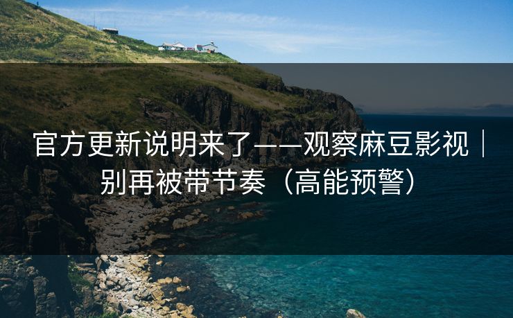官方更新说明来了——观察麻豆影视｜别再被带节奏（高能预警）