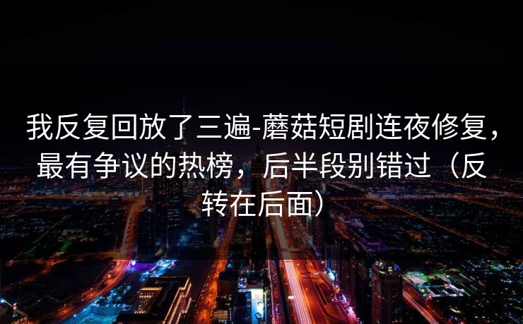 我反复回放了三遍-蘑菇短剧连夜修复，最有争议的热榜，后半段别错过（反转在后面）