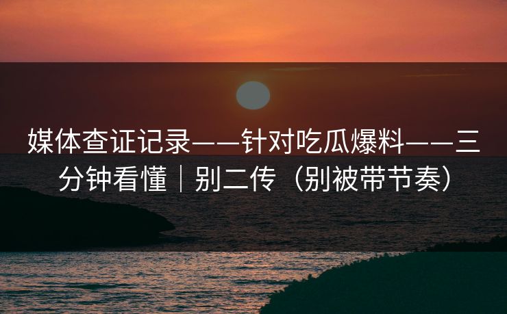 媒体查证记录——针对吃瓜爆料——三分钟看懂｜别二传（别被带节奏）