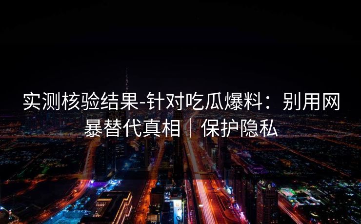 实测核验结果-针对吃瓜爆料:别用网暴替代真相|保护隐私 实测核验结果-针对吃瓜爆料:别用网暴替代真相|保护隐私