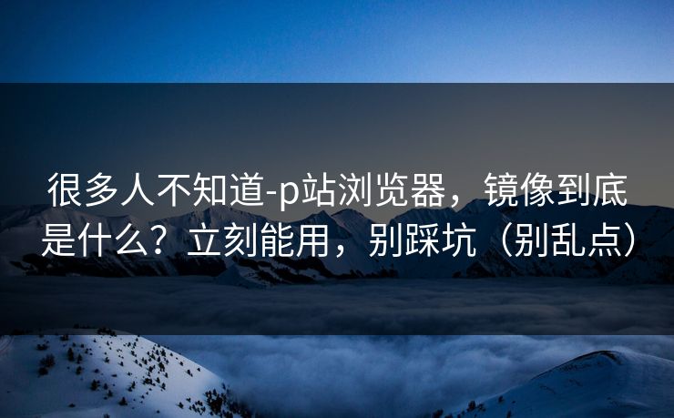 很多人不知道-p站浏览器,镜像到底是什么?立刻能用,别踩坑(别乱点) 很多人不知道-p站浏览器,镜像到底是什么?立刻能用,别踩坑(别乱点)