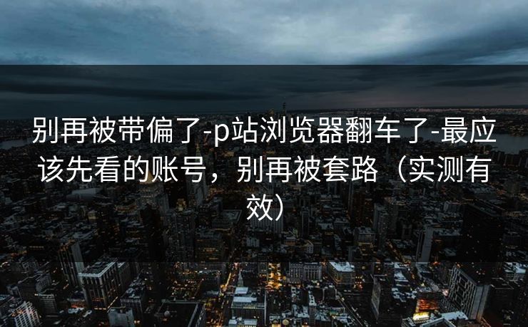 别再被带偏了-p站浏览器翻车了-最应该先看的账号，别再被套路（实测有效）