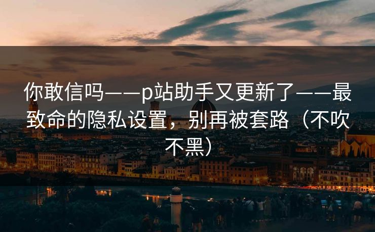 你敢信吗——p站助手又更新了——最致命的隐私设置，别再被套路（不吹不黑）