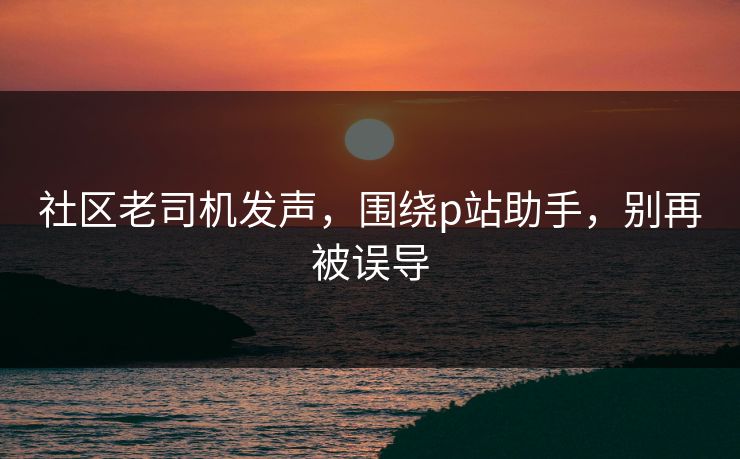 社区老司机发声,围绕p站助手,别再被误导 社区老司机发声,围绕p站助手,别再被误导