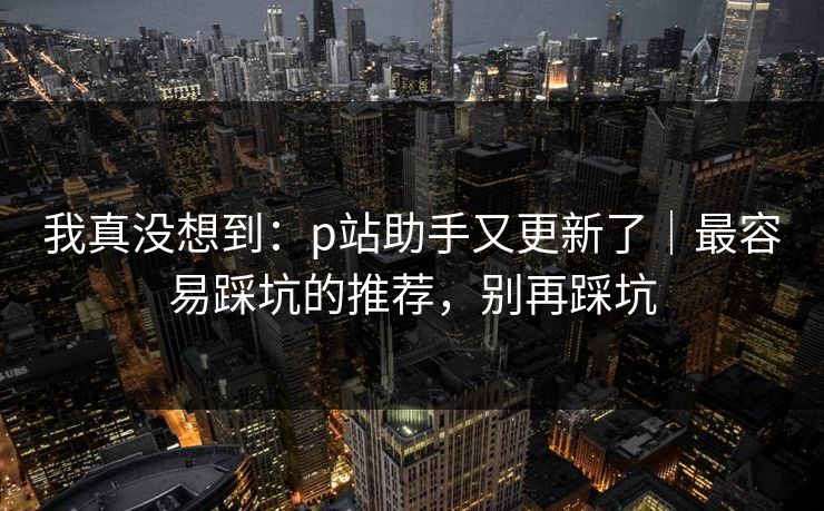 我真没想到:p站助手又更新了|最容易踩坑的推荐,别再踩坑 我真没想到:p站助手又更新了|最容易踩坑的推荐,别再踩坑