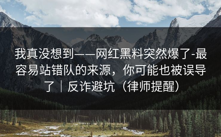 我真没想到——网红黑料突然爆了-最容易站错队的来源，你可能也被误导了｜反诈避坑（律师提醒）