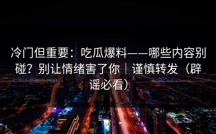 冷门但重要:吃瓜爆料——哪些内容别碰?别让情绪害了你|谨慎转发(辟谣必看) 冷门但重要:吃瓜爆料——哪些内容别碰?别让情绪害了你|谨慎转发(辟谣必看)