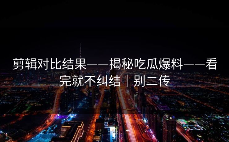 剪辑对比结果——揭秘吃瓜爆料——看完就不纠结｜别二传