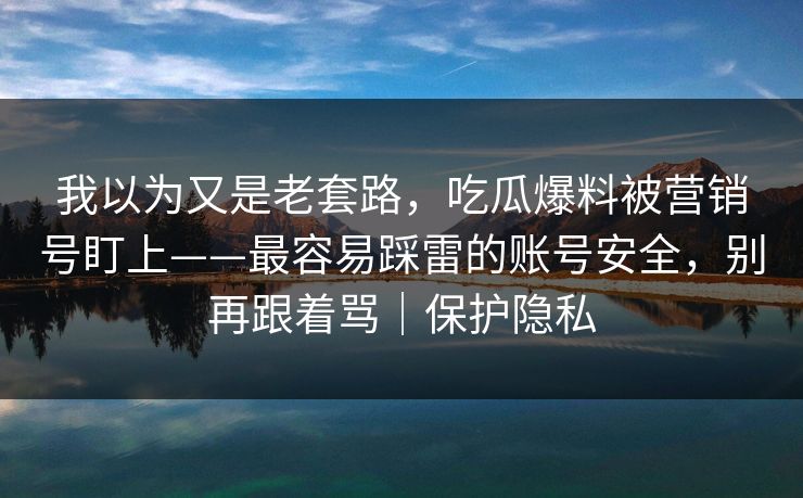 我以为又是老套路,吃瓜爆料被营销号盯上——最容易踩雷的账号安全,别再跟着骂|保护隐私 我以为又是老套路,吃瓜爆料被营销号盯上——最容易踩雷的账号安全,别再跟着骂|保护隐私