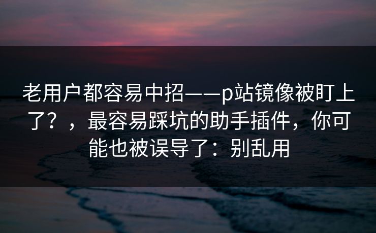 老用户都容易中招——p站镜像被盯上了？，最容易踩坑的助手插件，你可能也被误导了：别乱用