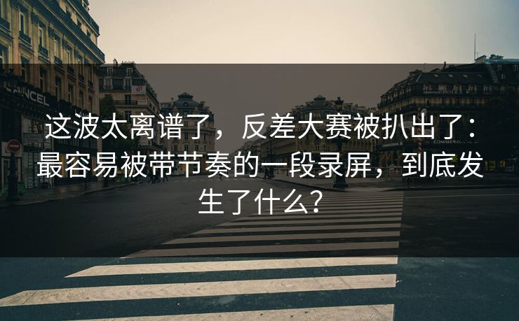 这波太离谱了，反差大赛被扒出了：最容易被带节奏的一段录屏，到底发生了什么？