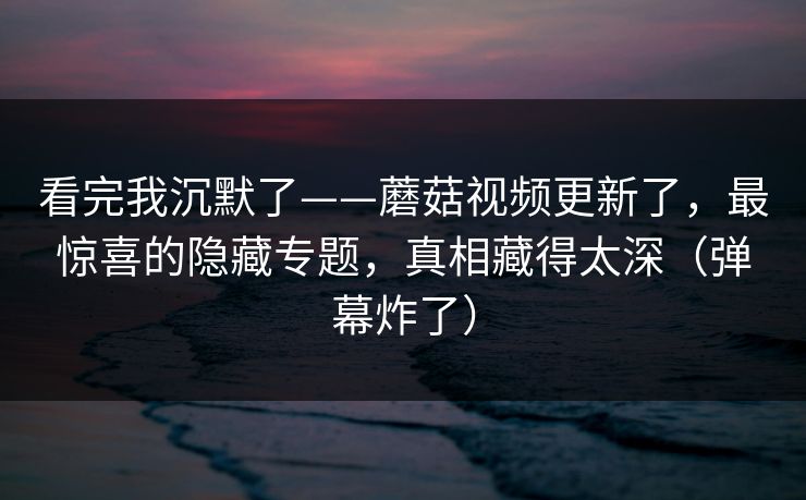 看完我沉默了——蘑菇视频更新了，最惊喜的隐藏专题，真相藏得太深（弹幕炸了）