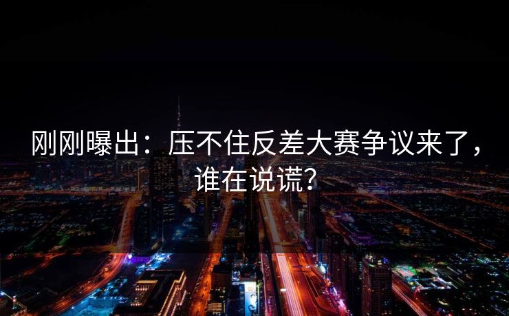 刚刚曝出：压不住反差大赛争议来了，谁在说谎？