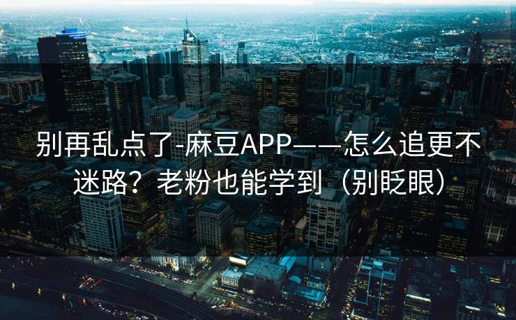 别再乱点了-麻豆APP——怎么追更不迷路？老粉也能学到（别眨眼）