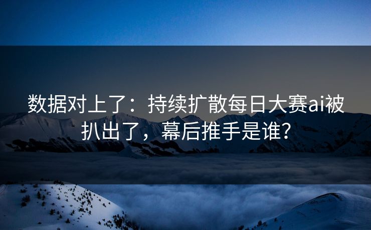 数据对上了：持续扩散每日大赛ai被扒出了，幕后推手是谁？
