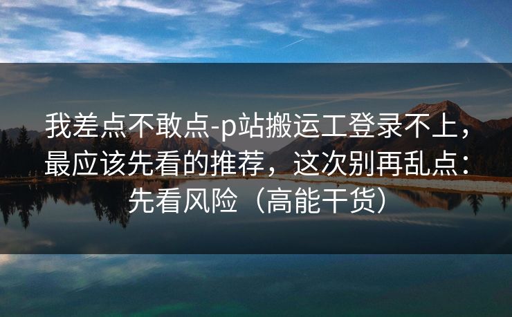 我差点不敢点-p站搬运工登录不上，最应该先看的推荐，这次别再乱点：先看风险（高能干货）