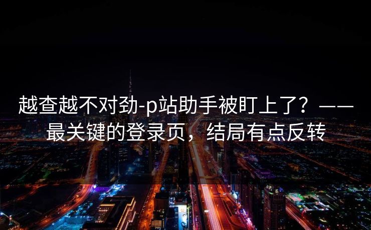 越查越不对劲-p站助手被盯上了？——最关键的登录页，结局有点反转