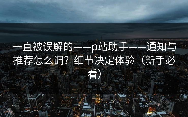 一直被误解的——p站助手——通知与推荐怎么调？细节决定体验（新手必看）