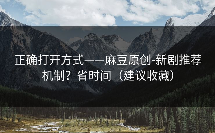 正确打开方式——麻豆原创-新剧推荐机制？省时间（建议收藏）