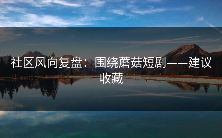 社区风向复盘：围绕蘑菇短剧——建议收藏