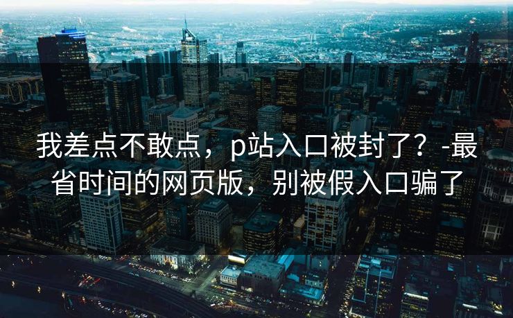 我差点不敢点，p站入口被封了？-最省时间的网页版，别被假入口骗了