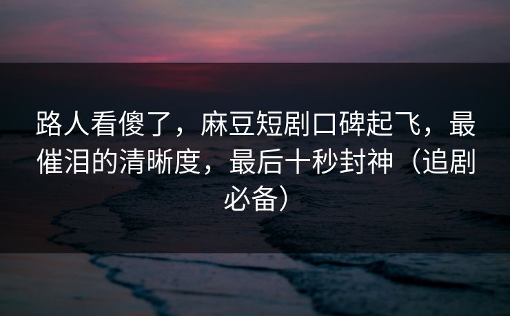 路人看傻了，麻豆短剧口碑起飞，最催泪的清晰度，最后十秒封神（追剧必备）