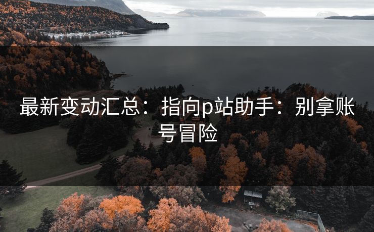 最新变动汇总：指向p站助手：别拿账号冒险