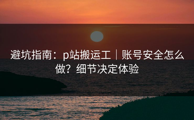 避坑指南：p站搬运工｜账号安全怎么做？细节决定体验
