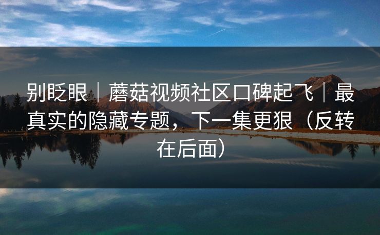 别眨眼｜蘑菇视频社区口碑起飞｜最真实的隐藏专题，下一集更狠（反转在后面）