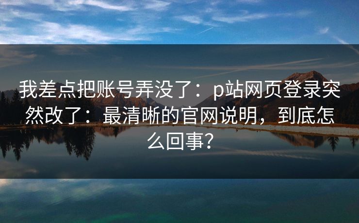 我差点把账号弄没了：p站网页登录突然改了：最清晰的官网说明，到底怎么回事？