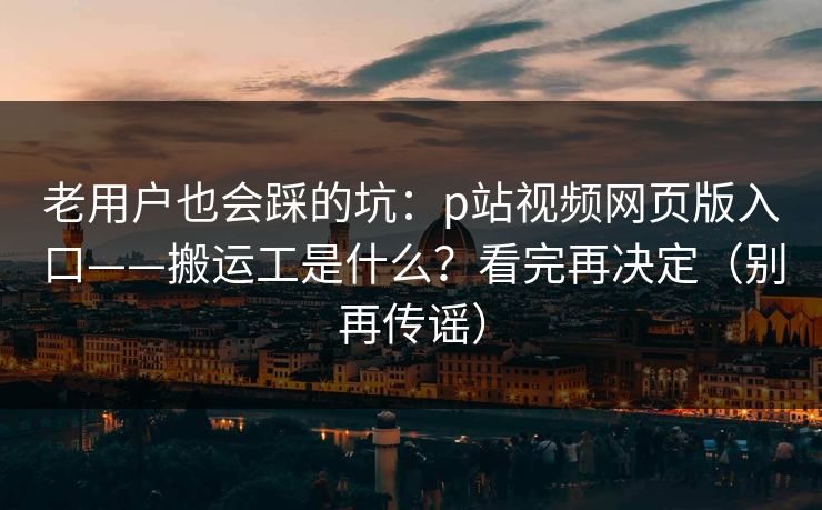 老用户也会踩的坑：p站视频网页版入口——搬运工是什么？看完再决定（别再传谣）