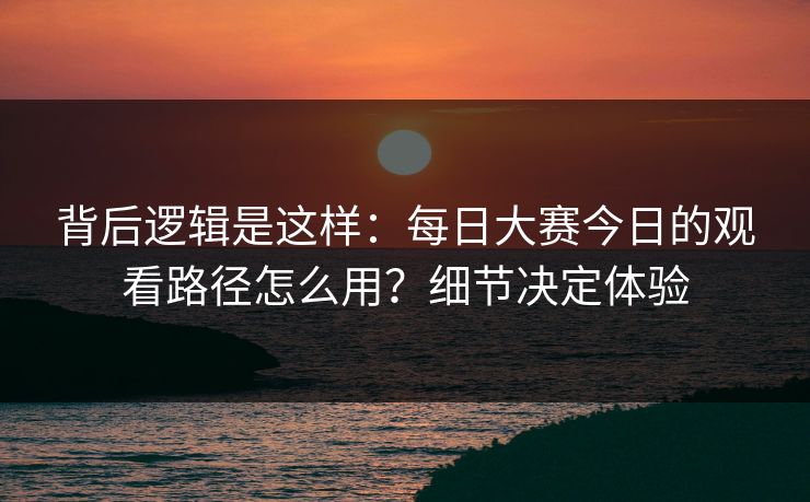 背后逻辑是这样：每日大赛今日的观看路径怎么用？细节决定体验