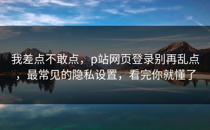 我差点不敢点，p站网页登录别再乱点，最常见的隐私设置，看完你就懂了