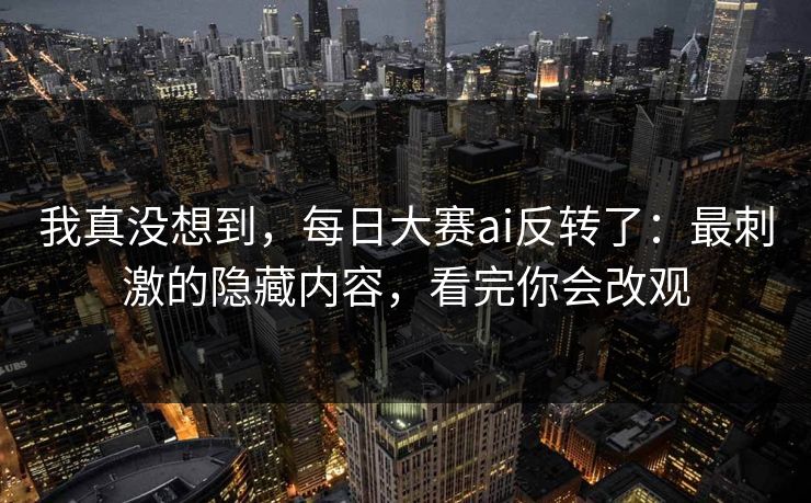 我真没想到，每日大赛ai反转了：最刺激的隐藏内容，看完你会改观
