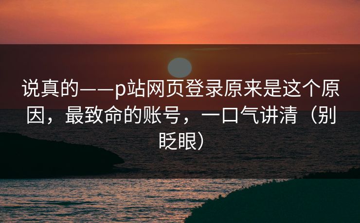 说真的——p站网页登录原来是这个原因，最致命的账号，一口气讲清（别眨眼）