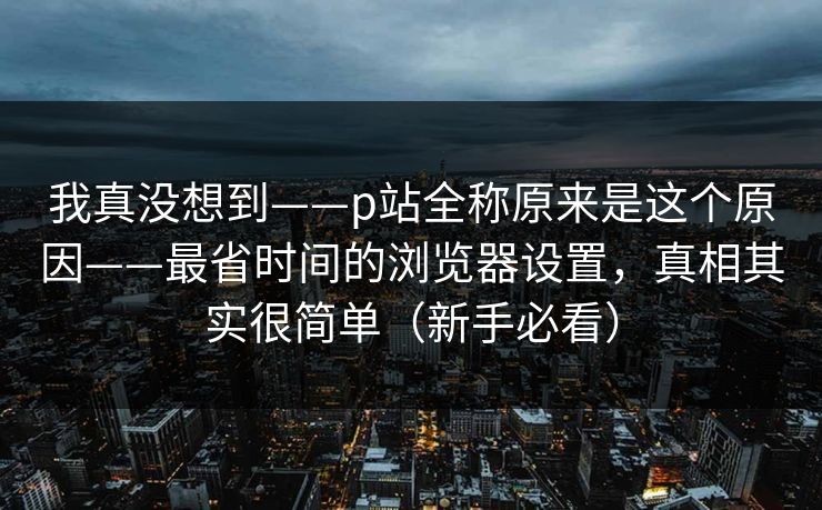 我真没想到——p站全称原来是这个原因——最省时间的浏览器设置，真相其实很简单（新手必看）