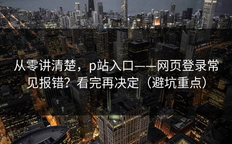 从零讲清楚，p站入口——网页登录常见报错？看完再决定（避坑重点）
