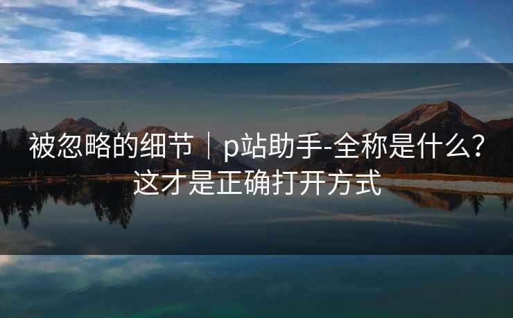 被忽略的细节｜p站助手-全称是什么？这才是正确打开方式