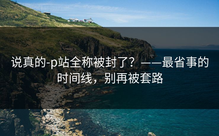 说真的-p站全称被封了？——最省事的时间线，别再被套路