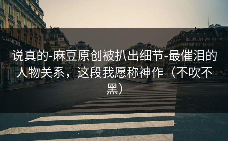 说真的-麻豆原创被扒出细节-最催泪的人物关系，这段我愿称神作（不吹不黑）